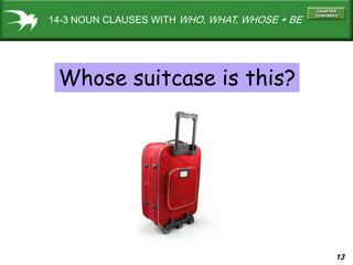 13
14-3 NOUN CLAUSES WITH WHO, WHAT, WHOSE + BE
Whose suitcase is this?
 