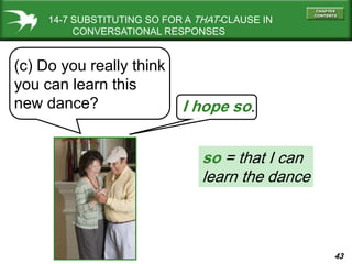 43
14-7 SUBSTITUTING SO FOR A THAT-CLAUSE IN
CONVERSATIONAL RESPONSES
(c) Do you really think
you can learn this
new dance? I hope so.
so = that I can
learn the dance
 