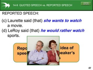62
14-9 QUOTED SPEECH vs. REPORTED SPEECH
REPORTED SPEECH:
(c) Laurette said (that) she wants to watch
a movie.
(d) LeRoy said (that) he would rather watch
sports.
basic idea of
the speaker’s
words
=
Reported
speech
 
