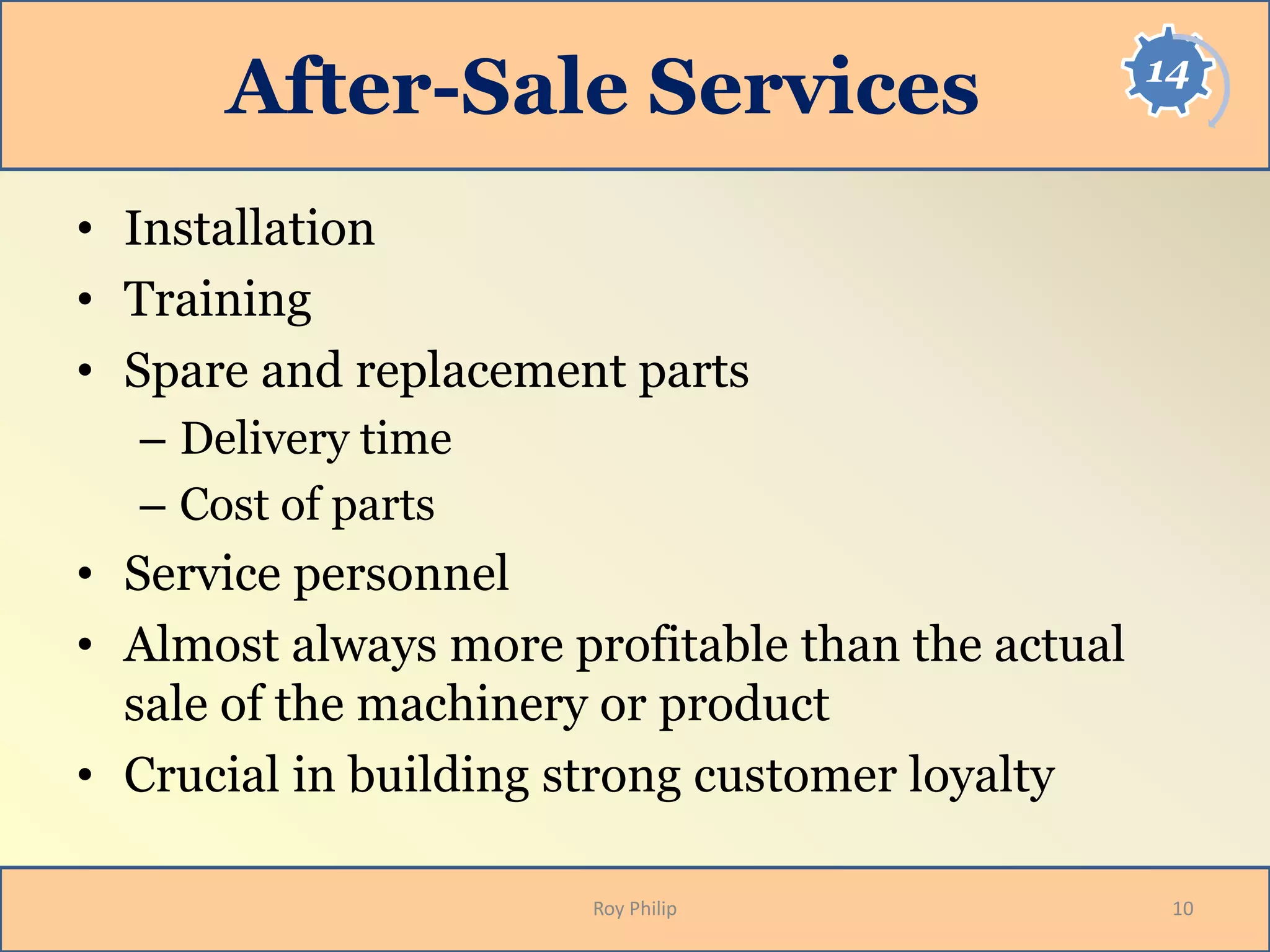 14
After-Sale Services
• Installation
• Training
• Spare and replacement parts
– Delivery time
– Cost of parts
• Service personnel
• Almost always more profitable than the actual
sale of the machinery or product
• Crucial in building strong customer loyalty
10Roy Philip
 