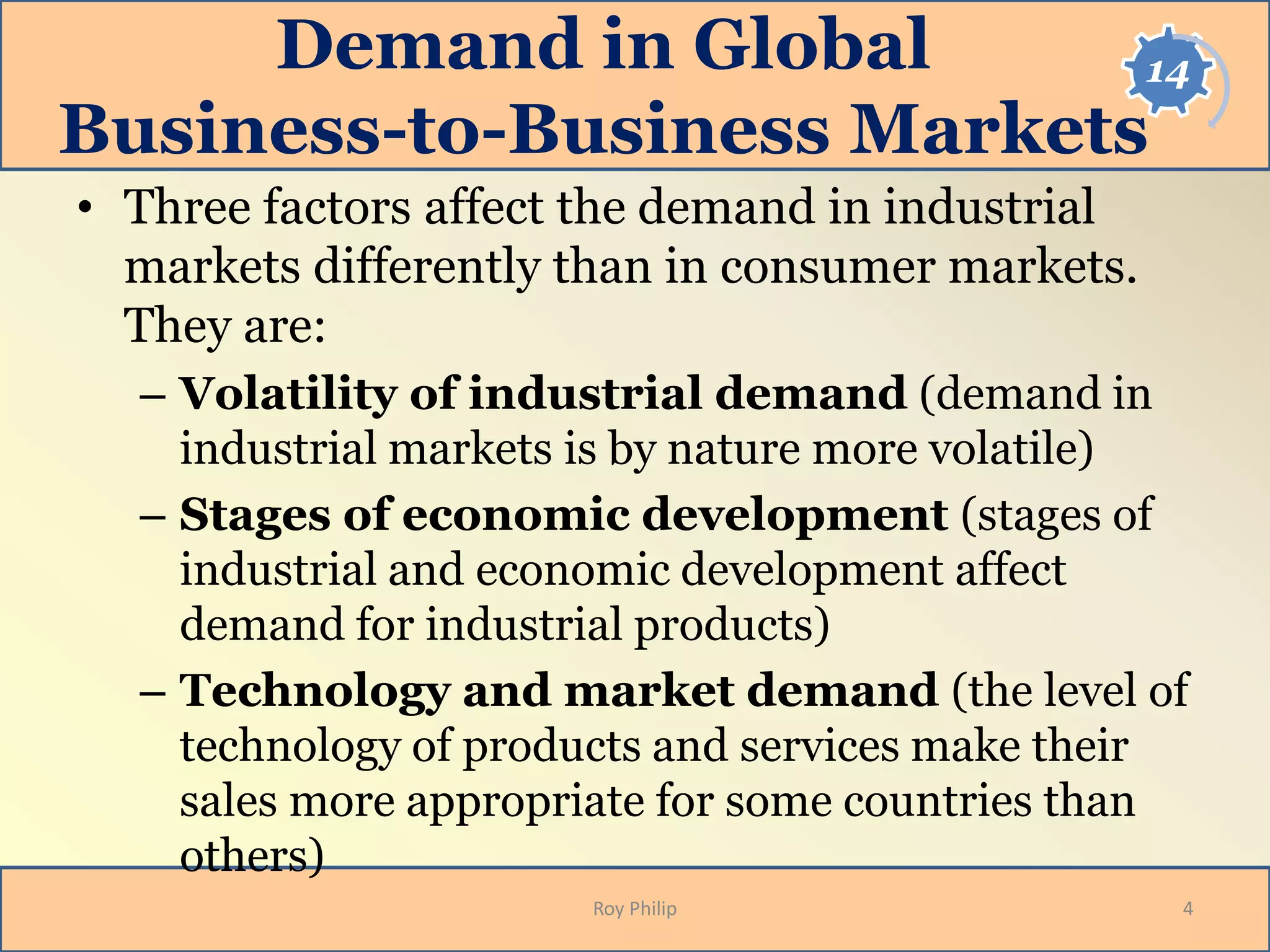 14Demand in Global
Business-to-Business Markets
• Three factors affect the demand in industrial
markets differently than in consumer markets.
They are:
– Volatility of industrial demand (demand in
industrial markets is by nature more volatile)
– Stages of economic development (stages of
industrial and economic development affect
demand for industrial products)
– Technology and market demand (the level of
technology of products and services make their
sales more appropriate for some countries than
others)
4Roy Philip
 