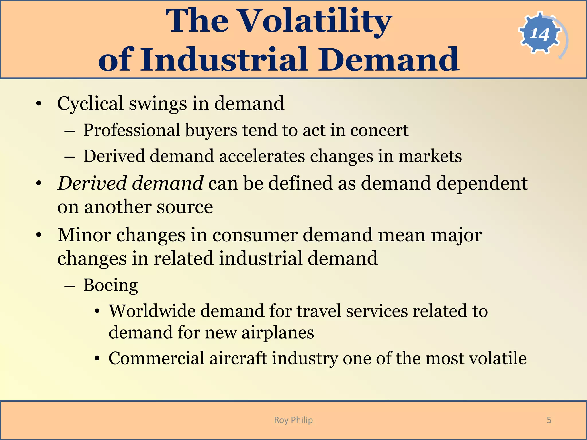 14The Volatility
of Industrial Demand
• Cyclical swings in demand
– Professional buyers tend to act in concert
– Derived demand accelerates changes in markets
• Derived demand can be defined as demand dependent
on another source
• Minor changes in consumer demand mean major
changes in related industrial demand
– Boeing
• Worldwide demand for travel services related to
demand for new airplanes
• Commercial aircraft industry one of the most volatile
5Roy Philip
 