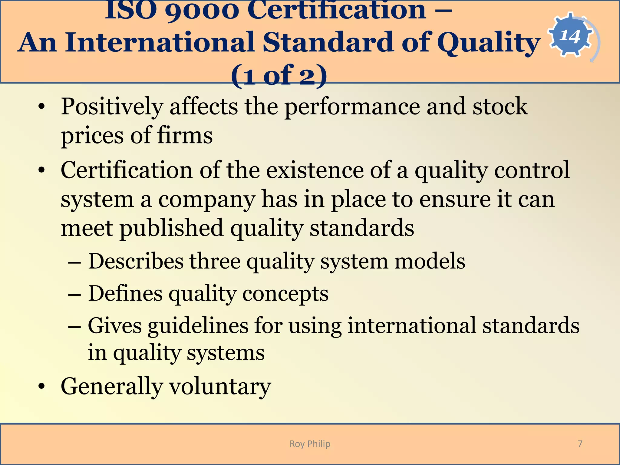14
ISO 9000 Certification –
An International Standard of Quality
(1 of 2)
• Positively affects the performance and stock
prices of firms
• Certification of the existence of a quality control
system a company has in place to ensure it can
meet published quality standards
– Describes three quality system models
– Defines quality concepts
– Gives guidelines for using international standards
in quality systems
• Generally voluntary
7Roy Philip
 