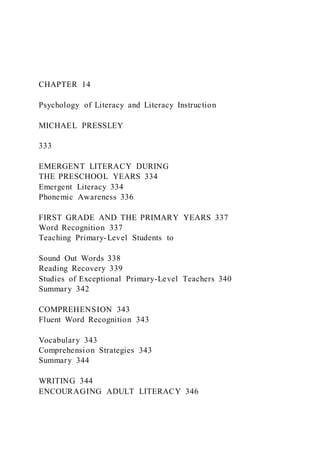 CHAPTER 14
Psychology of Literacy and Literacy Instruction
MICHAEL PRESSLEY
333
EMERGENT LITERACY DURING
THE PRESCHOOL YEARS 334
Emergent Literacy 334
Phonemic Awareness 336
FIRST GRADE AND THE PRIMARY YEARS 337
Word Recognition 337
Teaching Primary-Level Students to
Sound Out Words 338
Reading Recovery 339
Studies of Exceptional Primary-Level Teachers 340
Summary 342
COMPREHENSION 343
Fluent Word Recognition 343
Vocabulary 343
Comprehension Strategies 343
Summary 344
WRITING 344
ENCOURAGING ADULT LITERACY 346
 