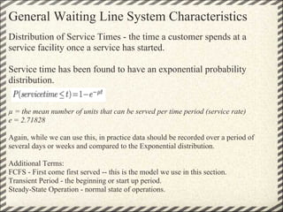 General Waiting Line System Characteristics
Distribution of Service Times - the time a customer spends at a
service facility once a service has started.

Service time has been found to have an exponential probability
distribution.


µ = the mean number of units that can be served per time period (service rate)
e = 2.71828

Again, while we can use this, in practice data should be recorded over a period of
several days or weeks and compared to the Exponential distribution.

Additional Terms:
FCFS - First come first served -- this is the model we use in this section.
Transient Period - the beginning or start up period.
Steady-State Operation - normal state of operations.
 