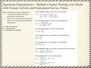 Operating Characteristics - Multiple Channel Waiting Line Model
with Poisson Arrivals and Exponential Service Times
These formulas are only applicable if:
  1. The arrivals follow a Poisson
     probability distribution
  2. The service time for each channel
     follows an exponential probability
     distribution.

λ = the arrival rate
µ = service rate
k = number of channels
 