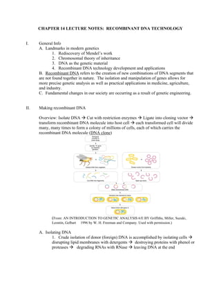 CHAPTER 14 LECTURE NOTES: RECOMBINANT DNA TECHNOLOGY
I. General Info
A. Landmarks in modern genetics
1. Rediscovery of Mendel’s work
2. Chromosomal theory of inheritance
3. DNA as the genetic material
4. Recombinant DNA technology development and applications
B. Recombinant DNA refers to the creation of new combinations of DNA segments that
are not found together in nature. The isolation and manipulation of genes allows for
more precise genetic analysis as well as practical applications in medicine, agriculture,
and industry.
C. Fundamental changes in our society are occurring as a result of genetic engineering.
II. Making recombinant DNA
Overview: Isolate DNA à Cut with restriction enzymes à Ligate into cloning vector à
transform recombinant DNA molecule into host cell à each transformed cell will divide
many, many times to form a colony of millions of cells, each of which carries the
recombinant DNA molecule (DNA clone)
(From: AN INTRODUCTION TO GENETIC ANALYSIS 6/E BY Griffiths, Miller, Suzuki,
Leontin, Gelbart  1996 by W. H. Freeman and Company. Used with permission.)
A. Isolating DNA
1. Crude isolation of donor (foreign) DNA is accomplished by isolating cells à
disrupting lipid membranes with detergents à destroying proteins with phenol or
proteases à degrading RNAs with RNase à leaving DNA at the end
 