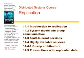 Teaching material 
based on Distributed 
Systems: Concepts and 
Design, Edition 3, 
Addison-Wesley 2001. 
Distributed Systems Course 
Replication 
Copyright © George 
Coulouris, Jean Dollimore, 
Tim Kindberg 2001 
email: authors@cdk2.net 
This material is made 
available for private study 
and for direct use by 
individual teachers. 
It may not be included in any 
product or employed in any 
service without the written 
permission of the authors. 
Viewing: These slides 
must be viewed in 
slide show mode. 
14.1 Introduction to replication 
14.2 System model and group 
communication 
14.3 Fault-tolerant services 
14.4 Highly available services 
14.4.1 Gossip architecture 
14.5 Transactions with replicated data 
 