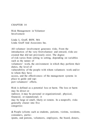 CHAPTER 14
Risk Management in Volunteer
Involvement
Linda L. Graff, BSW, MA
Linda Graff And Associates Inc.
All volunteer involvement generates risks. From the
introduction of the very firstvolunteer and onward, risks are
created that did not previously exist. The degree
of risk varies from setting to setting, depending on variables
such as the nature of
volunteers’ work, the environment in which they perform their
duties, the level of
vulnerability of the people with whom volunteers work and/or
to whom they have
access, and the effectiveness of the management systems in
place to guide and sup-
port volunteers’ efforts.
Risk is defined as a potential loss or harm. The loss or harm
may be direct or
indirect; it may be personal or organizational; physical,
financial, or reputational; it
may be large or small, likely or remote. In a nonprofit, risks
generally cluster into five
categories:
& People (clients such as students, patients, victims, residents,
consumers, partic-
ipants, and patrons, volunteers, employees, the board, donors,
 