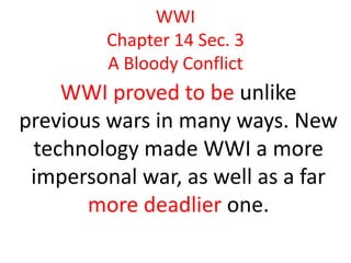 WWI
         Chapter 14 Sec. 3
         A Bloody Conflict
    WWI proved to be unlike
previous wars in many ways. New
 technology made WWI a more
 impersonal war, as well as a far
       more deadlier one.
 