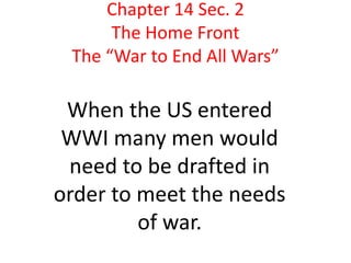 Chapter 14 Sec. 2
      The Home Front
 The “War to End All Wars”

 When the US entered
 WWI many men would
 need to be drafted in
order to meet the needs
         of war.
 