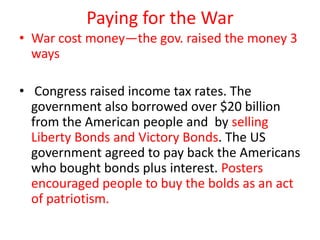 Paying for the War
• War cost money—the gov. raised the money 3
  ways

• Congress raised income tax rates. The
  government also borrowed over $20 billion
  from the American people and by selling
  Liberty Bonds and Victory Bonds. The US
  government agreed to pay back the Americans
  who bought bonds plus interest. Posters
  encouraged people to buy the bolds as an act
  of patriotism.
 