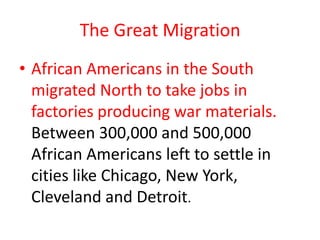 The Great Migration
• African Americans in the South
  migrated North to take jobs in
  factories producing war materials.
  Between 300,000 and 500,000
  African Americans left to settle in
  cities like Chicago, New York,
  Cleveland and Detroit.
 