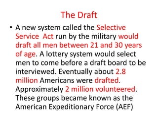 The Draft
• A new system called the Selective
  Service Act run by the military would
  draft all men between 21 and 30 years
  of age. A lottery system would select
  men to come before a draft board to be
  interviewed. Eventually about 2.8
  million Americans were drafted.
  Approximately 2 million volunteered.
  These groups became known as the
  American Expeditionary Force (AEF)
 