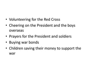 • Volunteering for the Red Cross
• Cheering on the President and the boys
  overseas
• Prayers for the President and soldiers
• Buying war bonds
• Children saving their money to support the
  war
 