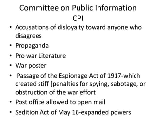 Committee on Public Information
                CPI
• Accusations of disloyalty toward anyone who
  disagrees
• Propaganda
• Pro war Literature
• War poster
• Passage of the Espionage Act of 1917-which
  created stiff [penalties for spying, sabotage, or
  obstruction of the war effort
• Post office allowed to open mail
• Sedition Act of May 16-expanded powers
 