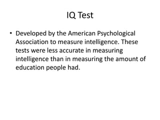 IQ Test
• Developed by the American Psychological
  Association to measure intelligence. These
  tests were less accurate in measuring
  intelligence than in measuring the amount of
  education people had.
 