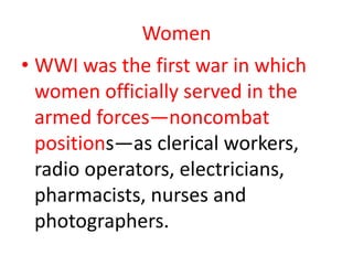 Women
• WWI was the first war in which
  women officially served in the
  armed forces—noncombat
  positions—as clerical workers,
  radio operators, electricians,
  pharmacists, nurses and
  photographers.
 
