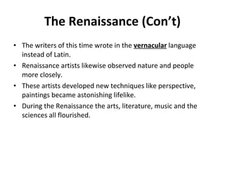 The Renaissance (Con’t) The writers of this time wrote in the  vernacular  language instead of Latin. Renaissance artists likewise observed nature and people more closely. These artists developed new techniques like perspective, paintings became astonishing lifelike. During the Renaissance the arts, literature, music and the sciences all flourished. 