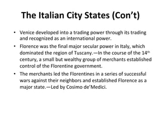The Italian City States (Con’t) Venice developed into a trading power through its trading and recognized as an international power. Florence was the final major secular power in Italy, which dominated the region of Tuscany.—In the course of the 14 th  century, a small but wealthy group of merchants established control of the Florentine government. The merchants led the Florentines in a series of successful wars against their neighbors and established Florence as a major state.—Led by Cosimo de’Medici. 