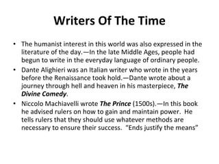 Writers Of The Time The humanist interest in this world was also expressed in the literature of the day.—In the late Middle Ages, people had begun to write in the everyday language of ordinary people. Dante Alighieri was an Italian writer who wrote in the years before the Renaissance took hold.—Dante wrote about a journey through hell and heaven in his masterpiece,  The Divine Comedy .  Niccolo Machiavelli wrote  The Prince  (1500s).—In this book he advised rulers on how to gain and maintain power.  He tells rulers that they should use whatever methods are necessary to ensure their success.  “Ends justify the means” 