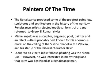 Painters Of The Time The Renaissance produced some of the greatest paintings, sculptures and architecture in the history of the world.—Renaissance artists rejected medieval forms of art and returned  to Greek & Roman styles.  Michelangelo was a sculptor, engineer, poet, painter and architect.—He is probably best known for his enormous mural on the ceiling of the Sistine Chapel in the Vatican, and his statue of the biblical character David. Leonardo da Vinci’s most famous painting was the Mona Lisa.—However, he was interested in many things and that term was described as a Renaissance man.  