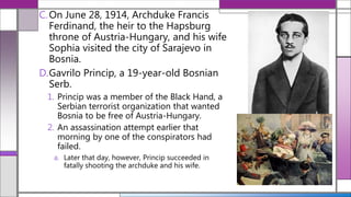 C.On June 28, 1914, Archduke Francis
Ferdinand, the heir to the Hapsburg
throne of Austria-Hungary, and his wife
Sophia visited the city of Sarajevo in
Bosnia.
D.Gavrilo Princip, a 19-year-old Bosnian
Serb.
1. Princip was a member of the Black Hand, a
Serbian terrorist organization that wanted
Bosnia to be free of Austria-Hungary.
2. An assassination attempt earlier that
morning by one of the conspirators had
failed.
a. Later that day, however, Princip succeeded in
fatally shooting the archduke and his wife.
 