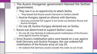 E. The Austro-Hungarian government blamed the Serbian
government.
1. They saw it as an opportunity to attack Serbia.
a. They feared that Russia would intervene on Serbia's behalf.
2. Austria-Hungary signed an alliance with Germany.
a. Germany promised full support if war broke out between Russia and
Austria-Hungary.
3. On July 28, Austria-Hungary declared war on Serbia.
F. Russia was determined to support Serbia's cause.
1. On July 28, Czar Nicholas II ordered partial mobilization of the Russian
army against Austria-Hungary.
G.Since Russia’s mobilization plans were based on a war against
both Germany and Austria-Hungary, the czar ordered full
mobilization of the Russian army on July 29.
1. He realized that Germany would consider this order an act of war.
 
