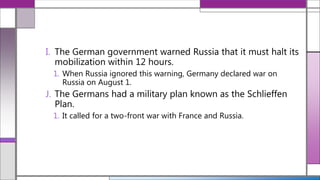 I. The German government warned Russia that it must halt its
mobilization within 12 hours.
1. When Russia ignored this warning, Germany declared war on
Russia on August 1.
J. The Germans had a military plan known as the Schlieffen
Plan.
1. It called for a two-front war with France and Russia.
 