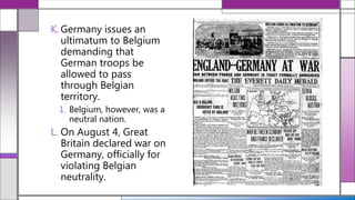 K. Germany issues an
ultimatum to Belgium
demanding that
German troops be
allowed to pass
through Belgian
territory.
1. Belgium, however, was a
neutral nation.
L. On August 4, Great
Britain declared war on
Germany, officially for
violating Belgian
neutrality.
 