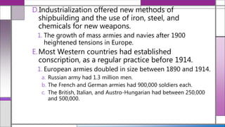 D.Industrialization offered new methods of
shipbuilding and the use of iron, steel, and
chemicals for new weapons.
1. The growth of mass armies and navies after 1900
heightened tensions in Europe.
E.Most Western countries had established
conscription, as a regular practice before 1914.
1. European armies doubled in size between 1890 and 1914.
a. Russian army had 1.3 million men.
b. The French and German armies had 900,000 soldiers each.
c. The British, Italian, and Austro-Hungarian had between 250,000
and 500,000.
 