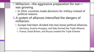F.Militarism—the aggressive preparation for war—
was growing.
1. In 1914, countries made decisions for military instead of
political reasons.
G.A system of alliances intensified the dangers of
militarism.
1. Europe had been divided into two loose political alliances.
a. Germany, Austria-Hungary, and Italy formed the Triple Alliance.
b. France, Great Britain, and Russia created the Triple Entente.
 