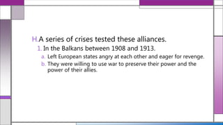 H.A series of crises tested these alliances.
1. In the Balkans between 1908 and 1913.
a. Left European states angry at each other and eager for revenge.
b. They were willing to use war to preserve their power and the
power of their allies.
 