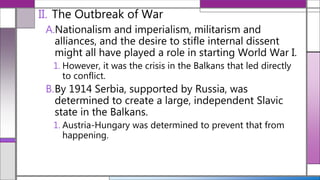 II. The Outbreak of War
A.Nationalism and imperialism, militarism and
alliances, and the desire to stifle internal dissent
might all have played a role in starting World War I.
1. However, it was the crisis in the Balkans that led directly
to conflict.
B.By 1914 Serbia, supported by Russia, was
determined to create a large, independent Slavic
state in the Balkans.
1. Austria-Hungary was determined to prevent that from
happening.
 