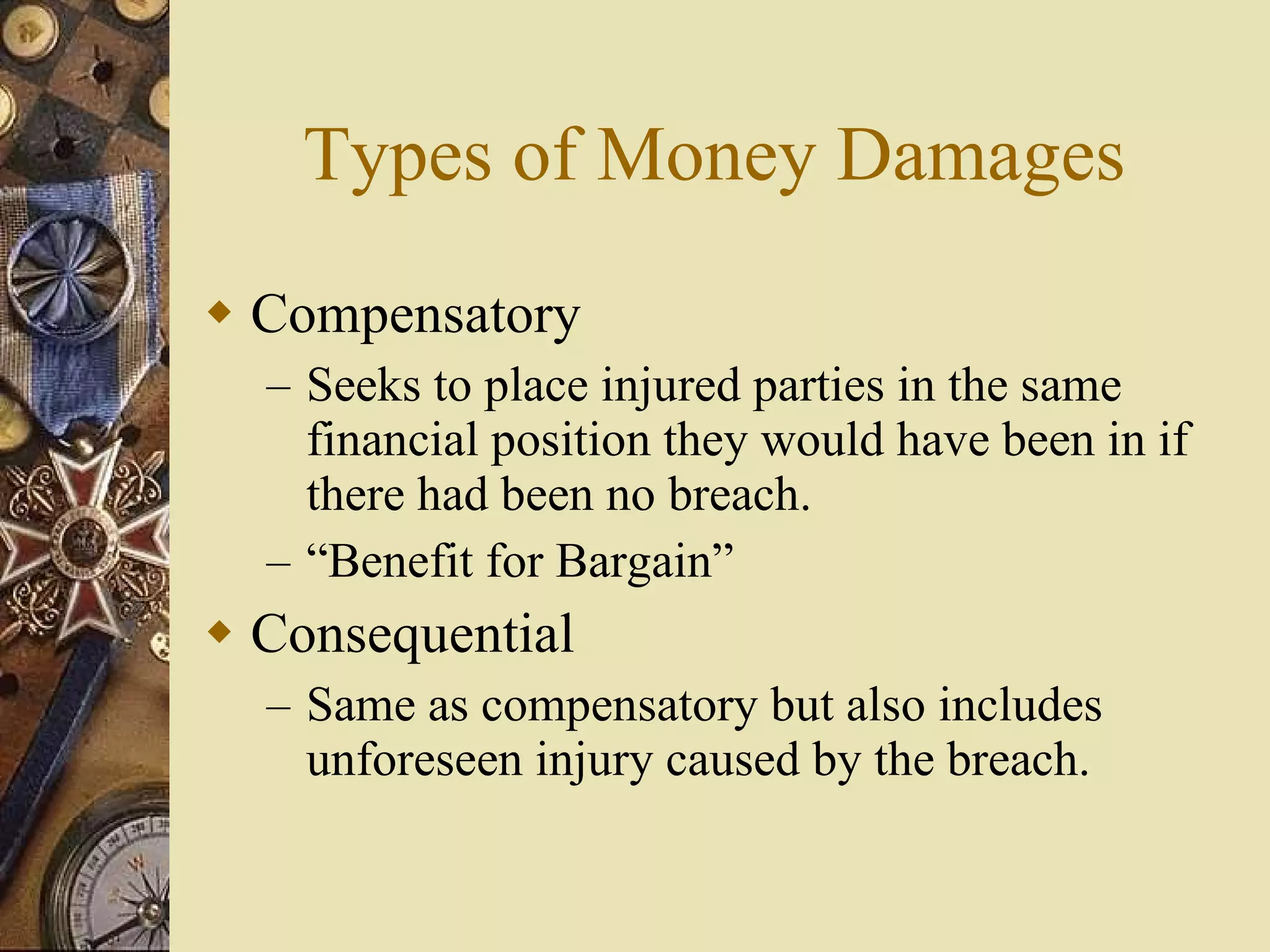 Types of Money Damages Compensatory Seeks to place injured parties in the same financial position they would have been in if there had been no breach.  “Benefit for Bargain” Consequential Same as compensatory but also includes unforeseen injury caused by the breach. 