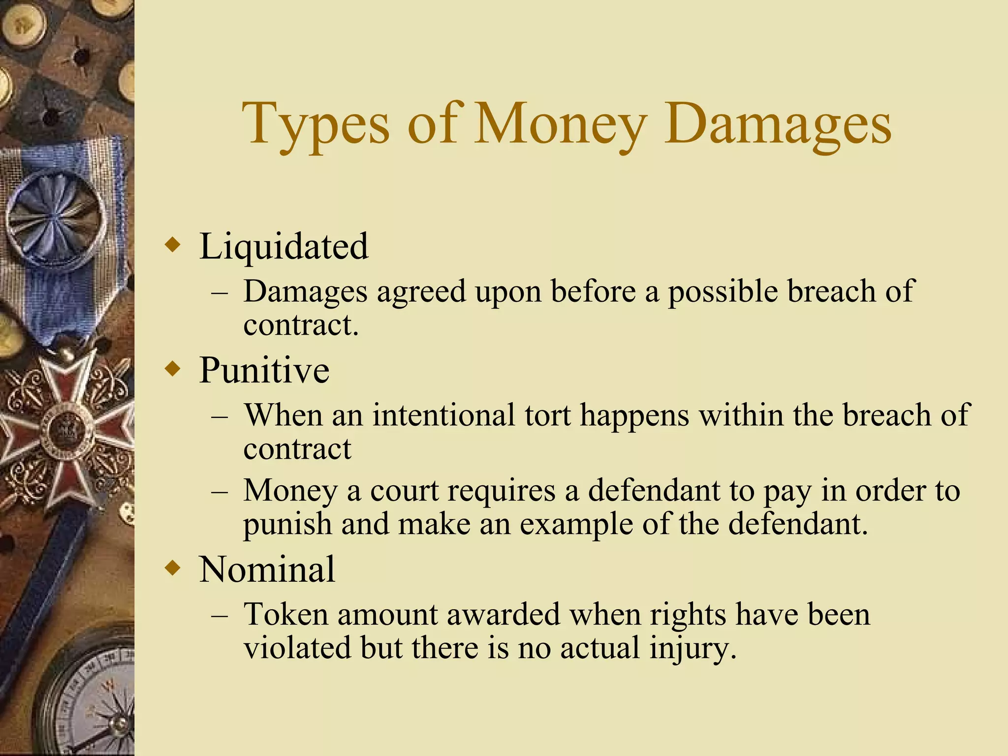Types of Money Damages Liquidated Damages agreed upon before a possible breach of contract. Punitive When an intentional tort happens within the breach of contract Money a court requires a defendant to pay in order to punish and make an example of the defendant. Nominal Token amount awarded when rights have been violated but there is no actual injury. 