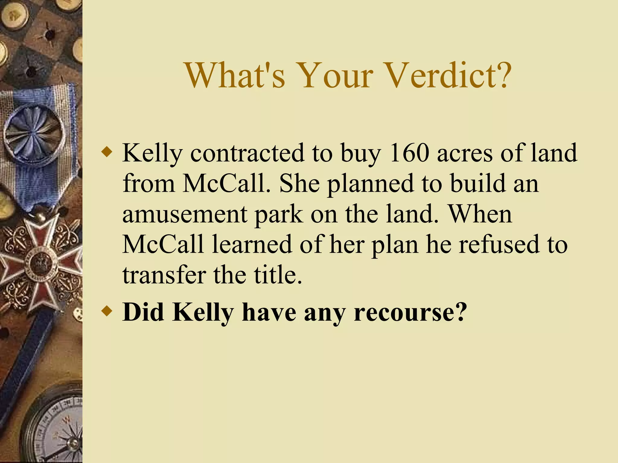 What's Your Verdict? Kelly contracted to buy 160 acres of land from McCall. She planned to build an amusement park on the land. When McCall learned of her plan he refused to transfer the title. Did Kelly have any recourse? 