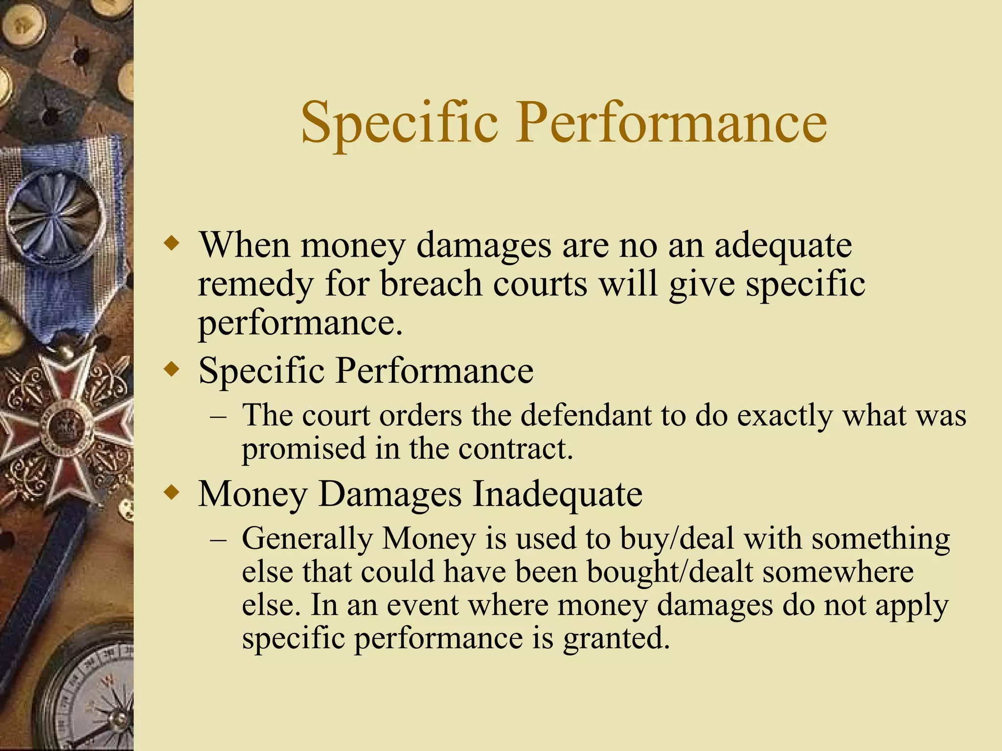 Specific Performance When money damages are no an adequate remedy for breach courts will give specific performance. Specific Performance The court orders the defendant to do exactly what was promised in the contract. Money Damages Inadequate Generally Money is used to buy/deal with something else that could have been bought/dealt somewhere else. In an event where money damages do not apply specific performance is granted. 