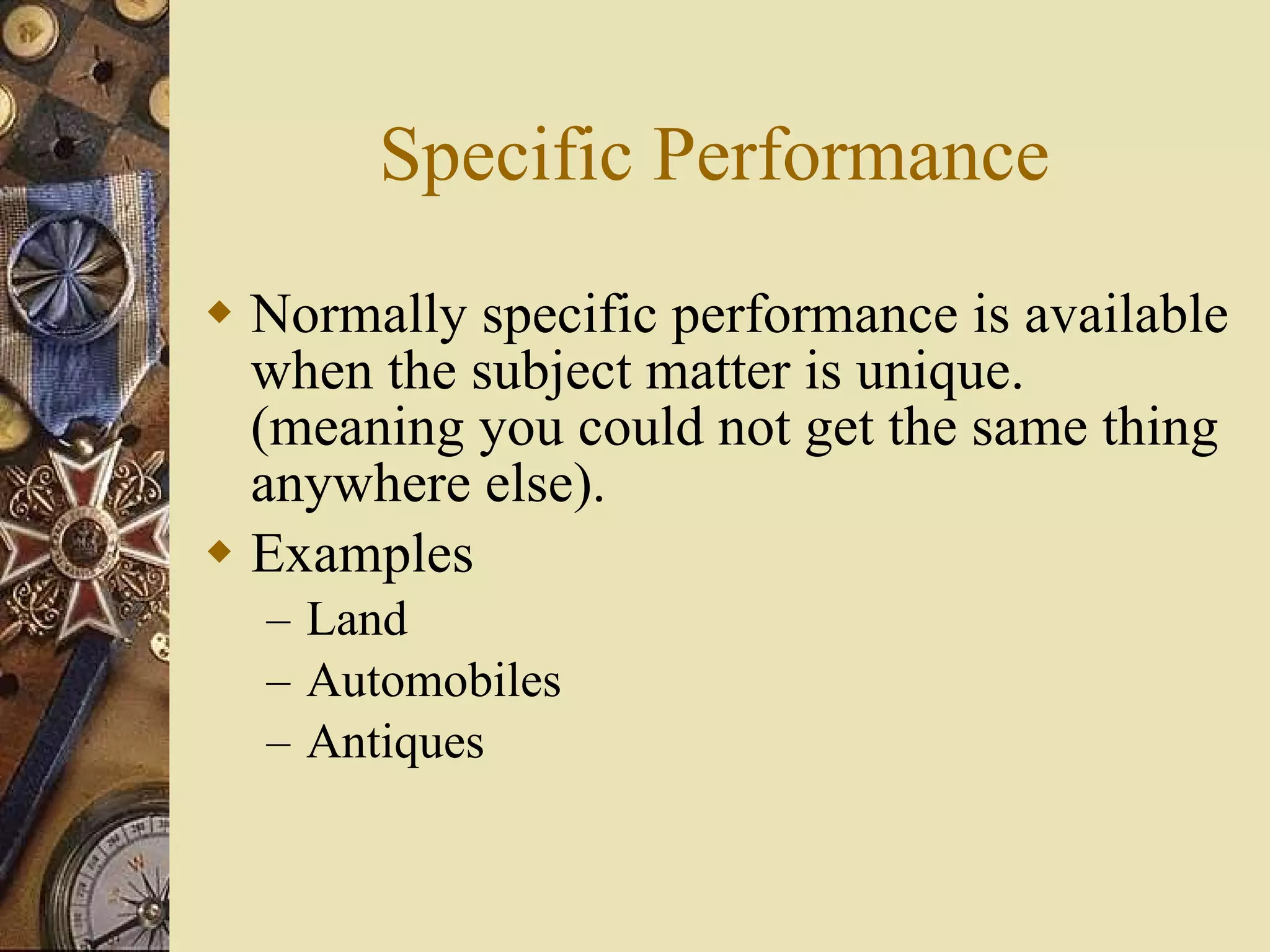 Specific Performance Normally specific performance is available when the subject matter is unique.  (meaning you could not get the same thing anywhere else). Examples Land Automobiles Antiques 