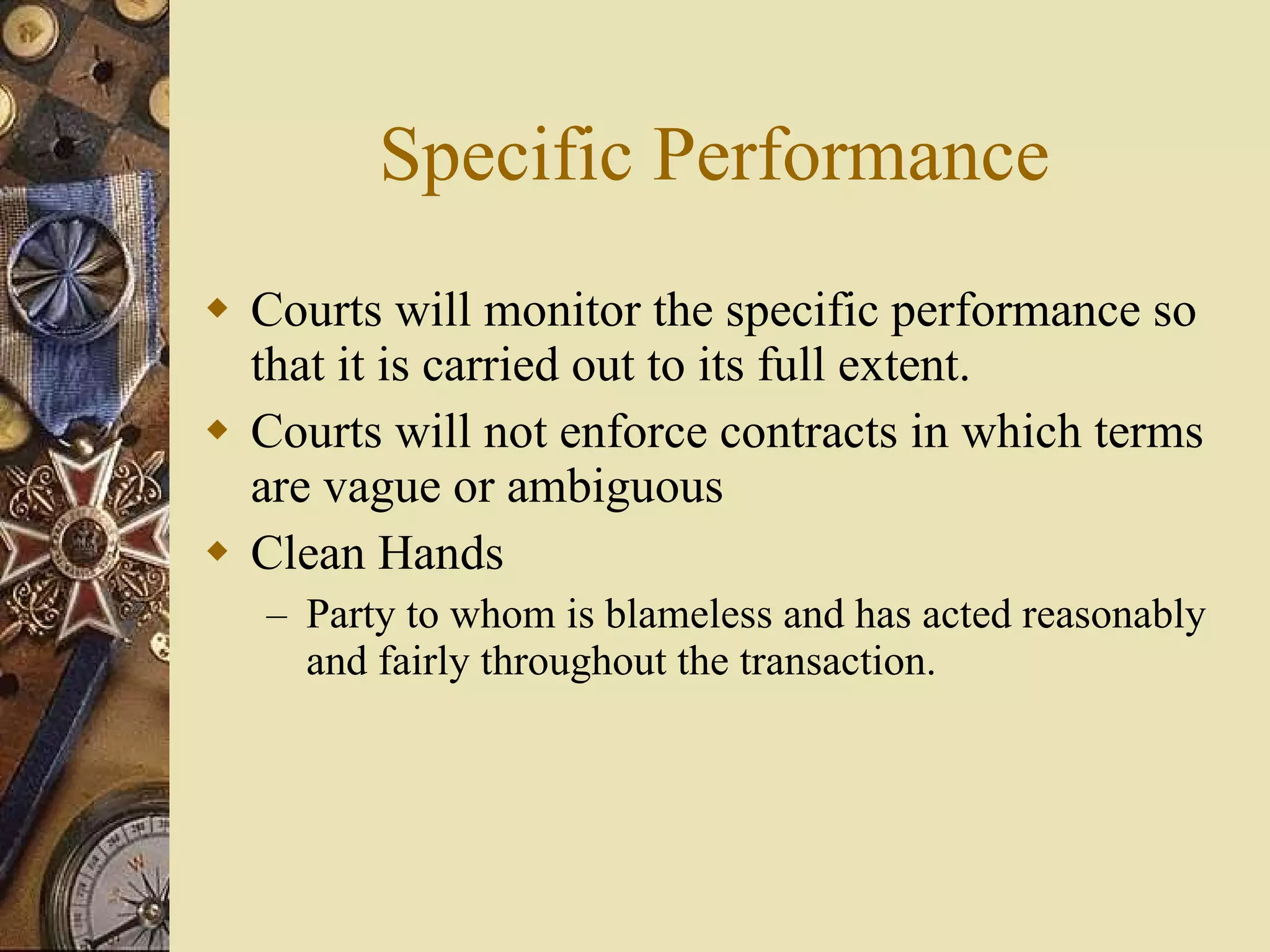 Specific Performance Courts will monitor the specific performance so that it is carried out to its full extent.  Courts will not enforce contracts in which terms are vague or ambiguous Clean Hands Party to whom is blameless and has acted reasonably and fairly throughout the transaction. 
