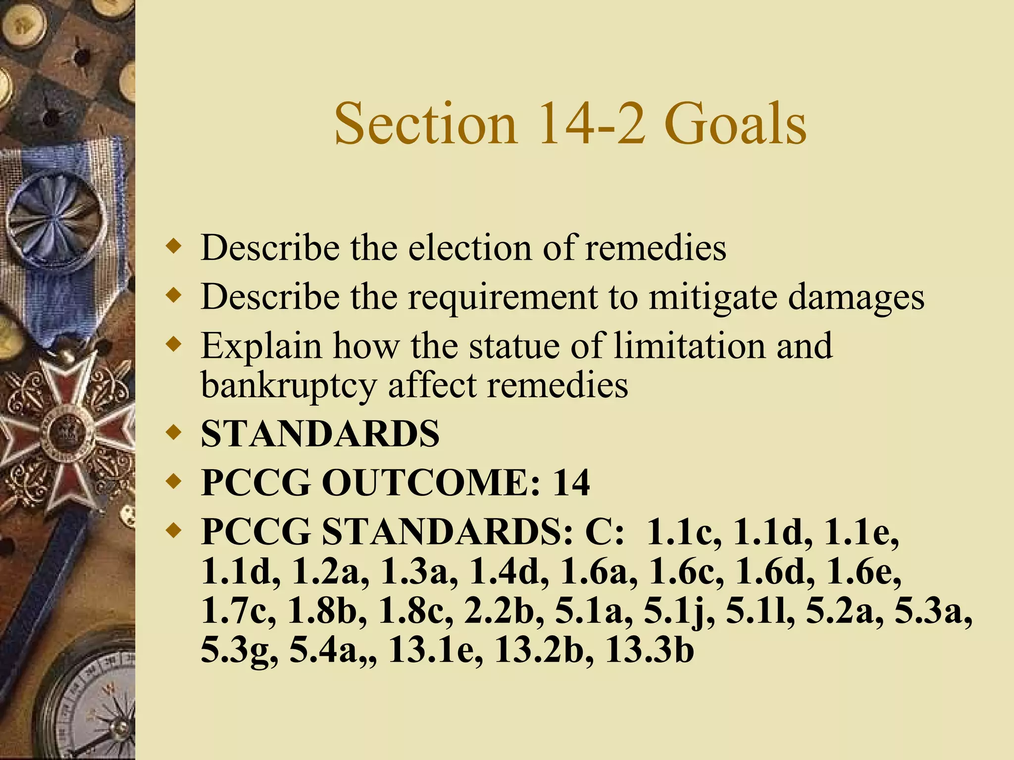 Section 14-2 Goals Describe the election of remedies Describe the requirement to mitigate damages Explain how the statue of limitation and bankruptcy affect remedies STANDARDS PCCG OUTCOME: 14  PCCG STANDARDS: C:  1.1c, 1.1d, 1.1e, 1.1d, 1.2a, 1.3a, 1.4d, 1.6a, 1.6c, 1.6d, 1.6e, 1.7c, 1.8b, 1.8c, 2.2b, 5.1a, 5.1j, 5.1l, 5.2a, 5.3a, 5.3g, 5.4a,, 13.1e, 13.2b, 13.3b   
