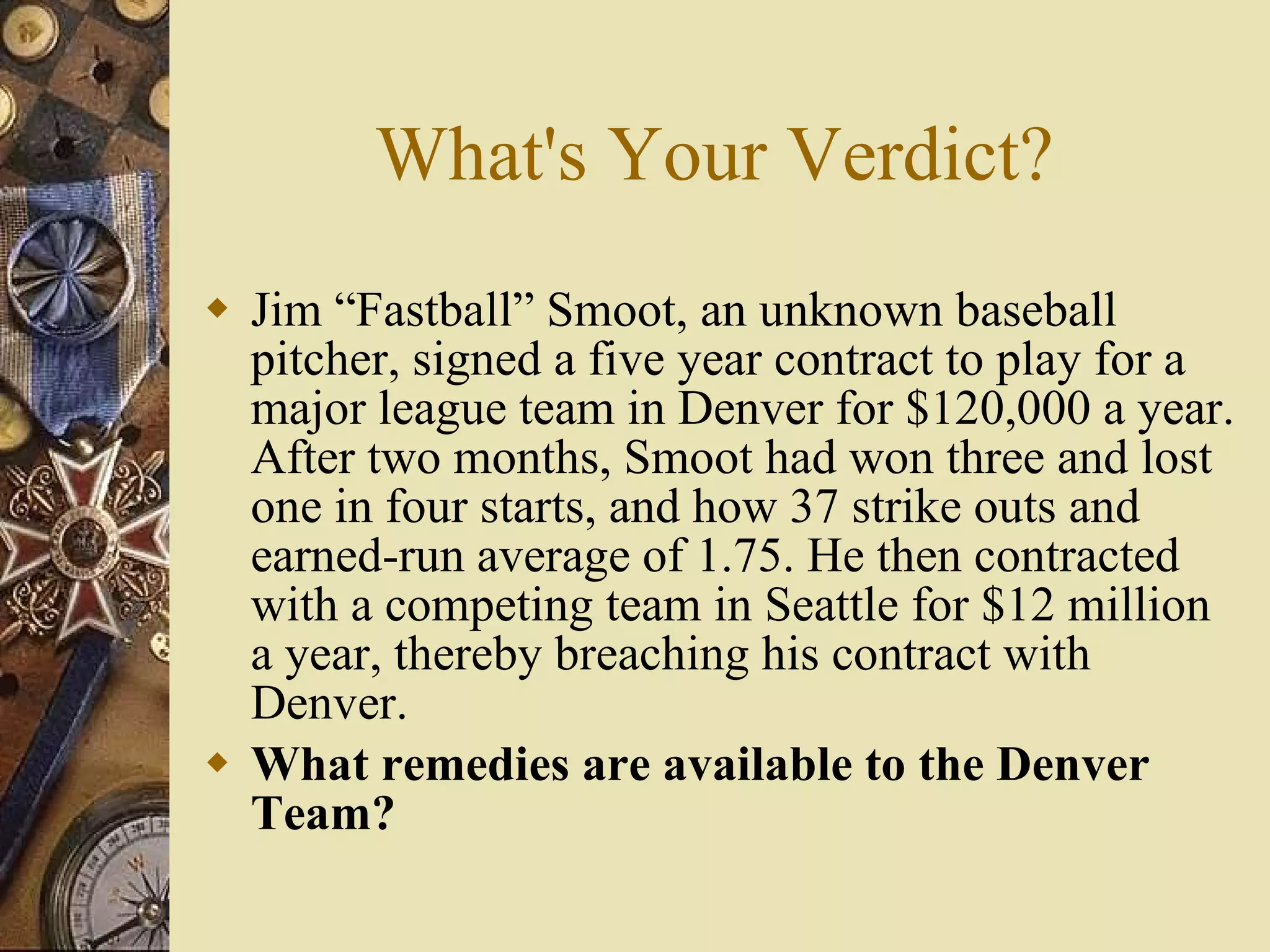 What's Your Verdict? Jim “Fastball” Smoot, an unknown baseball pitcher, signed a five year contract to play for a major league team in Denver for $120,000 a year. After two months, Smoot had won three and lost one in four starts, and how 37 strike outs and earned-run average of 1.75. He then contracted with a competing team in Seattle for $12 million a year, thereby breaching his contract with Denver. What remedies are available to the Denver Team? 