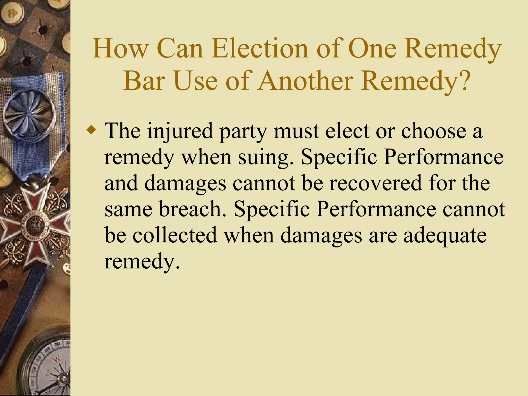 How Can Election of One Remedy Bar Use of Another Remedy? The injured party must elect or choose a remedy when suing. Specific Performance and damages cannot be recovered for the same breach. Specific Performance cannot be collected when damages are adequate remedy. 