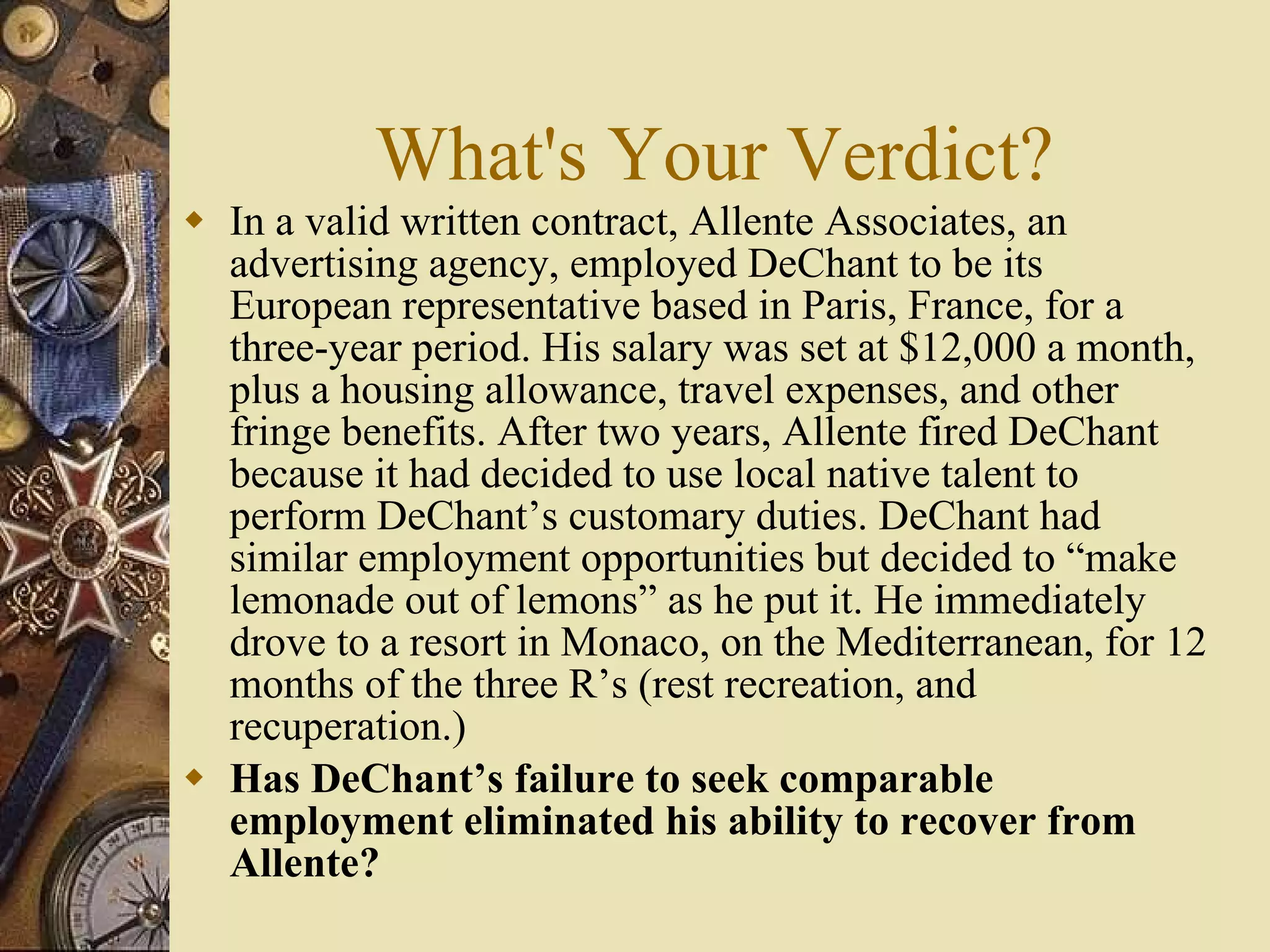 What's Your Verdict? In a valid written contract, Allente Associates, an advertising agency, employed DeChant to be its European representative based in Paris, France, for a three-year period. His salary was set at $12,000 a month, plus a housing allowance, travel expenses, and other fringe benefits. After two years, Allente fired DeChant because it had decided to use local native talent to perform DeChant’s customary duties. DeChant had similar employment opportunities but decided to “make lemonade out of lemons” as he put it. He immediately drove to a resort in Monaco, on the Mediterranean, for 12 months of the three R’s (rest recreation, and recuperation.) Has DeChant’s failure to seek comparable employment eliminated his ability to recover from Allente? 