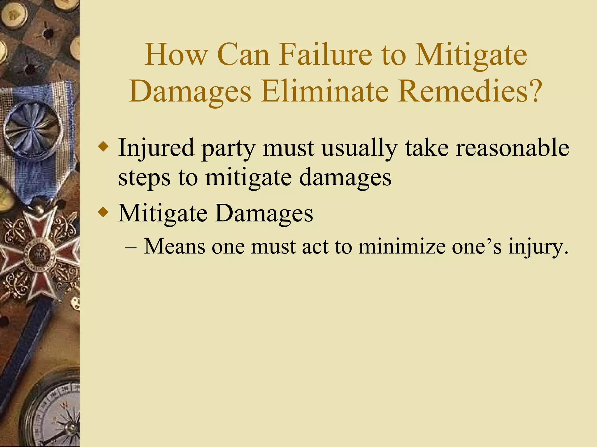 How Can Failure to Mitigate Damages Eliminate Remedies? Injured party must usually take reasonable steps to mitigate damages Mitigate Damages Means one must act to minimize one’s injury. 