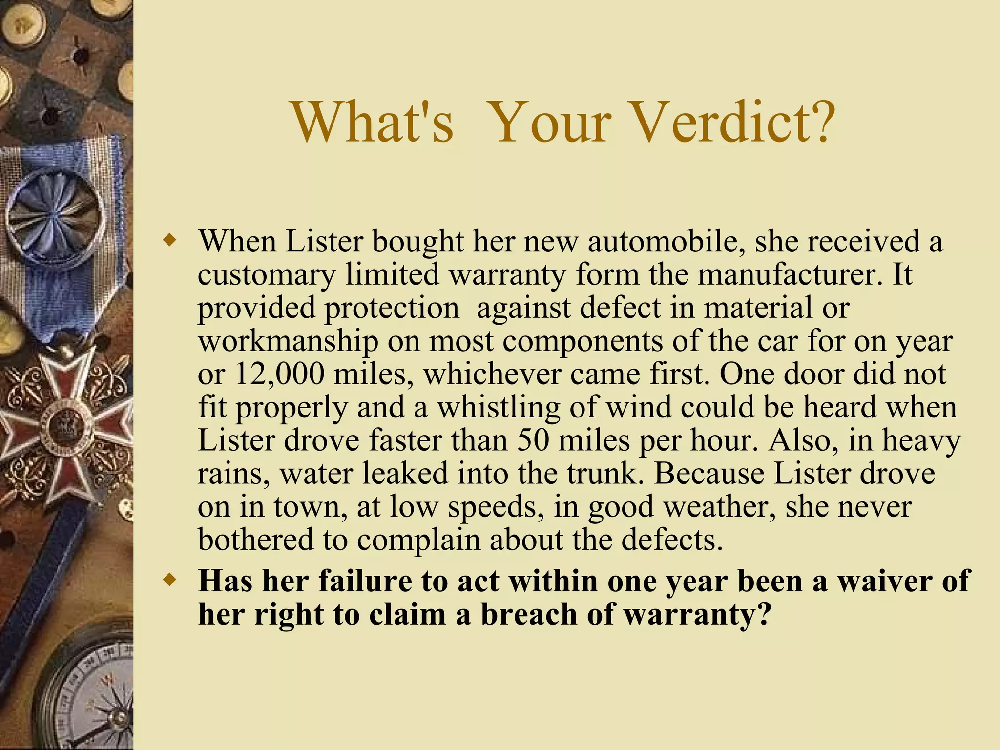 What's  Your Verdict? When Lister bought her new automobile, she received a customary limited warranty form the manufacturer. It provided protection  against defect in material or workmanship on most components of the car for on year or 12,000 miles, whichever came first. One door did not fit properly and a whistling of wind could be heard when Lister drove faster than 50 miles per hour. Also, in heavy rains, water leaked into the trunk. Because Lister drove on in town, at low speeds, in good weather, she never bothered to complain about the defects. Has her failure to act within one year been a waiver of her right to claim a breach of warranty? 