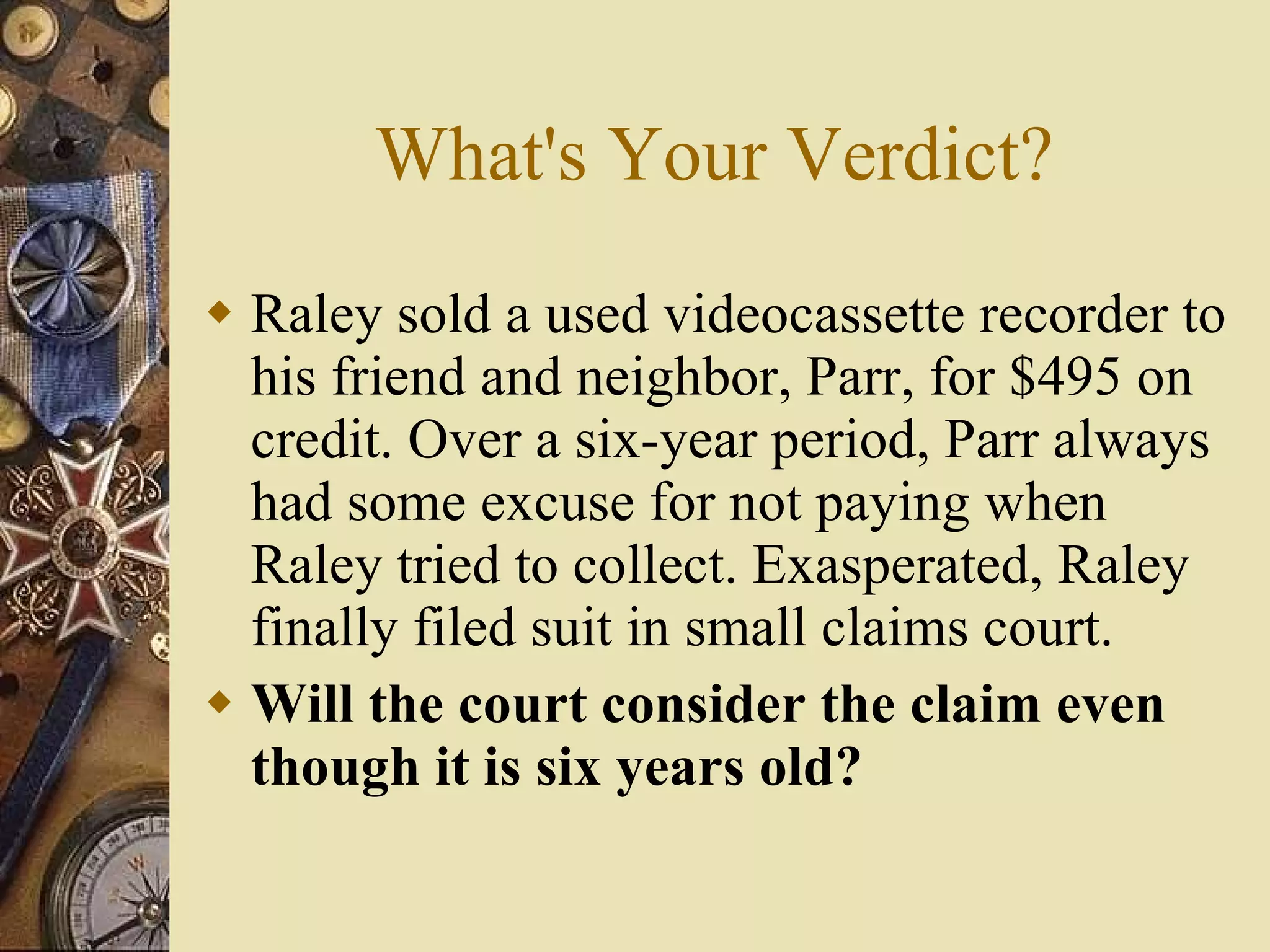 What's Your Verdict? Raley sold a used videocassette recorder to his friend and neighbor, Parr, for $495 on credit. Over a six-year period, Parr always had some excuse for not paying when Raley tried to collect. Exasperated, Raley finally filed suit in small claims court. Will the court consider the claim even though it is six years old? 