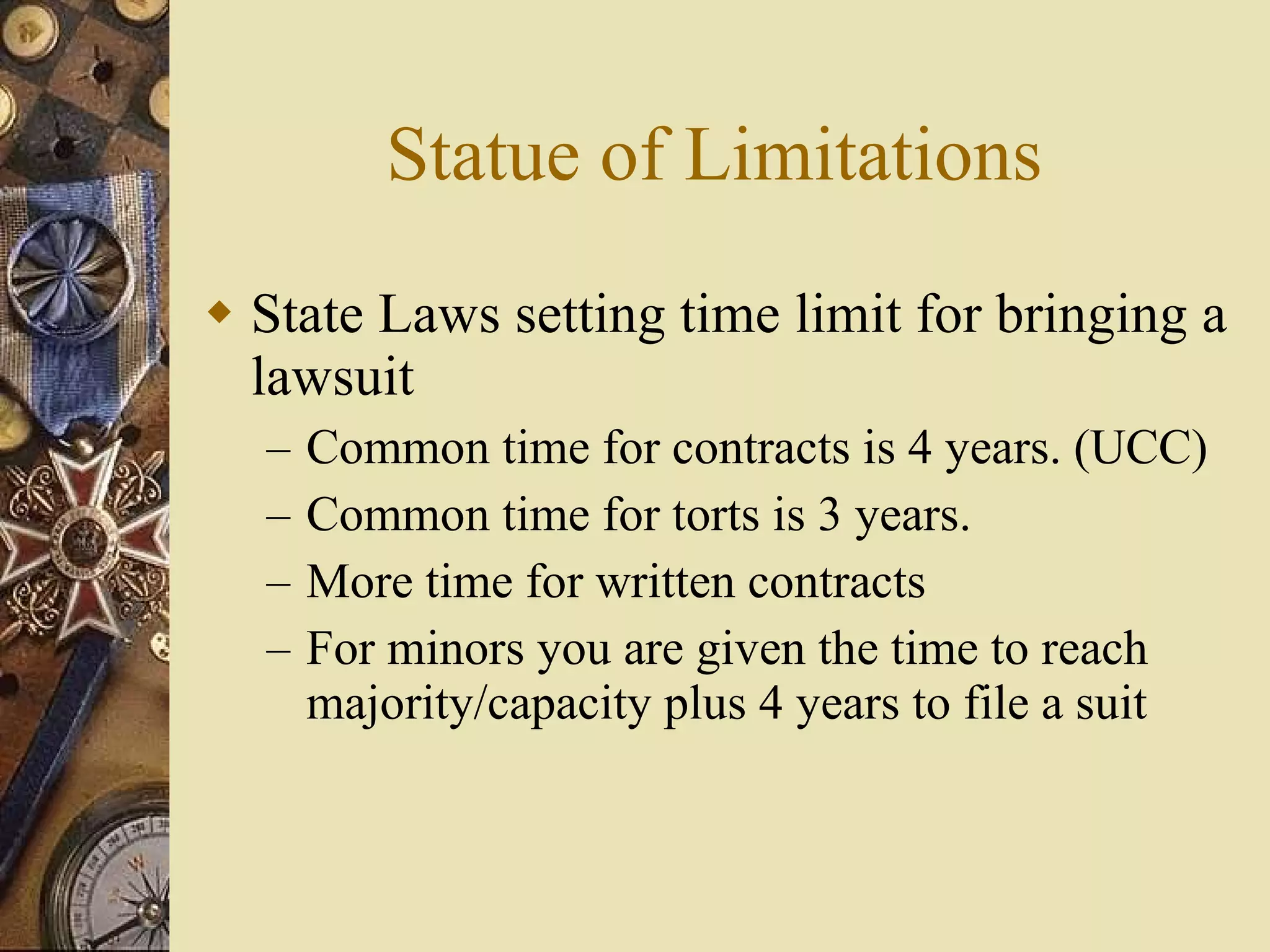 Statue of Limitations State Laws setting time limit for bringing a lawsuit Common time for contracts is 4 years. (UCC) Common time for torts is 3 years. More time for written contracts For minors you are given the time to reach majority/capacity plus 4 years to file a suit 