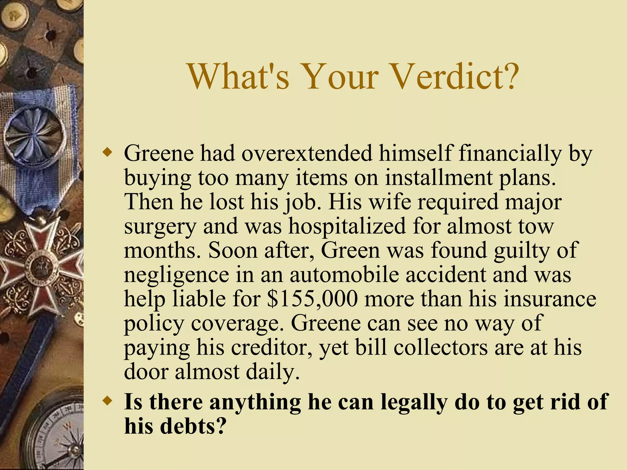 What's Your Verdict? Greene had overextended himself financially by buying too many items on installment plans. Then he lost his job. His wife required major surgery and was hospitalized for almost tow months. Soon after, Green was found guilty of negligence in an automobile accident and was help liable for $155,000 more than his insurance policy coverage. Greene can see no way of paying his creditor, yet bill collectors are at his door almost daily. Is there anything he can legally do to get rid of his debts? 