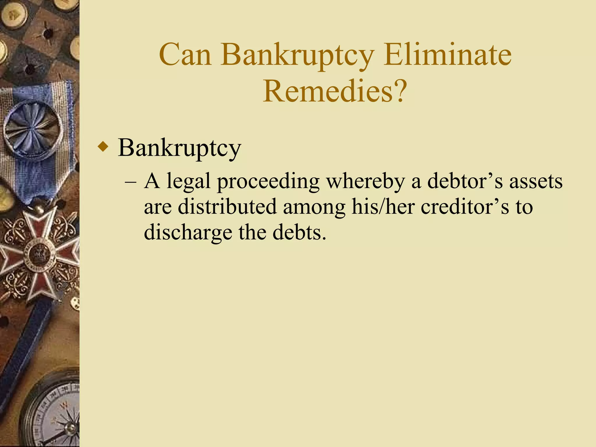 Can Bankruptcy Eliminate Remedies? Bankruptcy A legal proceeding whereby a debtor’s assets are distributed among his/her creditor’s to discharge the debts. 